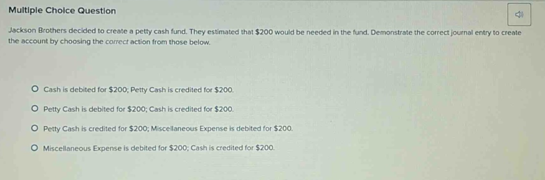 multiple choice question jackson brothers decided to create a petty cash fund. they estimated that $200 would be needed in the fund. demonstrate the correct journal entry to create the account by choosing the correct action from those below. cash is debited for $200; petty cash is credited for $200. petty cash is debited for $200; cash is credited for $200. petty cash is credited for $200; miscellaneous expense is debited for $200. miscellaneous expense is debited for $200; cash is credited for $200.