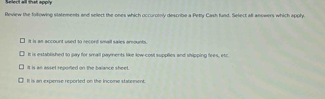 select all that apply review the following statements and select the ones which accurately describe a petty cash fund. select all answers which apply. it is an account used to record small sales amounts. it is established to pay for small payments like low - cost supplies and shipping fees, etc. it is an asset reported on the balance sheet. it is an expense reported on the income statement.