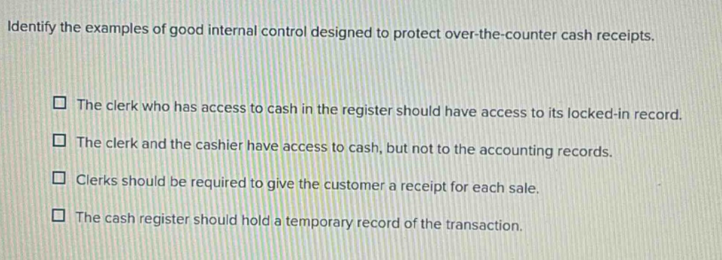 identify the examples of good internal control designed to protect over - the - counter cash receipts. the clerk who has access to cash in the register should have access to its locked - in record. the clerk and the cashier have access to cash, but not to the accounting records. clerks should be required to give the customer a receipt for each sale. the cash register should hold a temporary record of the transaction.