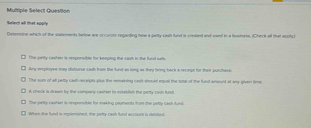 multiple select question select all that apply determine which of the statements below are accurate regarding how a petty cash fund is created and used in a business. (check all that apply.) the petty cashier is responsible for keeping the cash in the fund safe. any employee may disburse cash from the fund as long as they bring back a receipt for their purchase. the sum of all petty cash receipts plus the remaining cash should equal the total of the fund amount at any given time. a check is drawn by the company cashier to establish the petty cash fund. the petty cashier is responsible for making payments from the petty cash fund. when the fund is replenished, the petty cash fund account is debited.