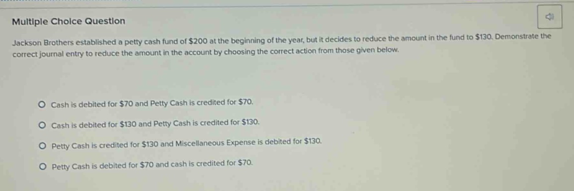 multiple choice question\njackson brothers established a petty cash fund of $200 at the beginning of the year, but it decides to reduce the amount in the fund to $130. demonstrate the correct journal entry to reduce the amount in the account by choosing the correct action from those given below.\n\no cash is debited for $70 and petty cash is credited for $70.\no cash is debited for $130 and petty cash is credited for $130.\no petty cash is credited for $130 and miscellaneous expense is debited for $130.\no petty cash is debited for $70 and cash is credited for $70.