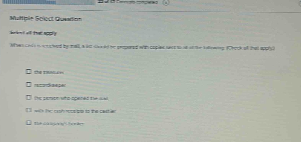 multiple select question select all that apply when cash is received by mail, a list should be prepared with copies sent to all of the following (check all that apply.) the treasurer recordkeeper the person who opened the mail with the cash receipts to the cashier the companys banker