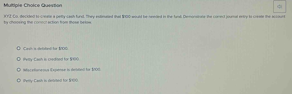 multiple choice question xyz co. decided to create a petty cash fund. they estimated that $100 would be needed in the fund. demonstrate the correct journal entry to create the account by choosing the correct action from those below. cash is debited for $100. petty cash is credited for $100. miscellaneous expense is debited for $100. petty cash is debited for $100.
