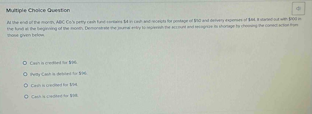 multiple choice question at the end of the month, abc co.s petty cash fund contains $4 in cash and receipts for postage of $50 and delivery expenses of $44. it started out with $100 in the fund at the beginning of the month. demonstrate the journal entry to replenish the account and recognize its shortage by choosing the correct action from those given below. cash is credited for $96. petty cash is debited for $96. cash is credited for $94. cash is credited for $98.