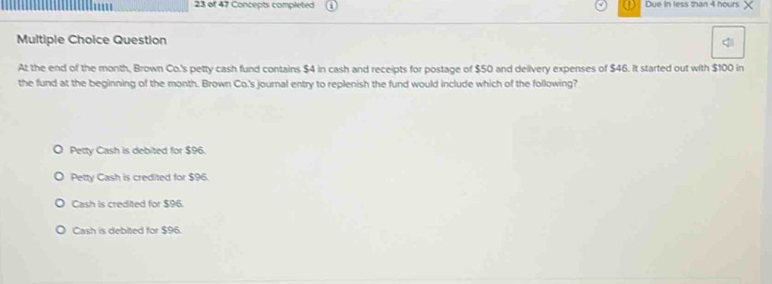 multiple choice question at the end of the month, brown co.s petty cash fund contains $4 in cash and receipts for postage of $50 and delivery expenses of $46. it started out with $100 in the fund at the beginning of the month. brown co.s journal entry to replenish the fund would include which of the following? petty cash is debited for $96. petty cash is credited for $96. cash is credited for $96. cash is debited for $96.