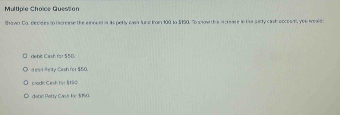 multiple choice question brown co. decides to increase the amount in its petty cash fund from 100 to $150. to show this increase in the petty cash account, you would: debit cash for $50. debit petty cash for $50. credit cash for $150. debit petty cash for $150.
