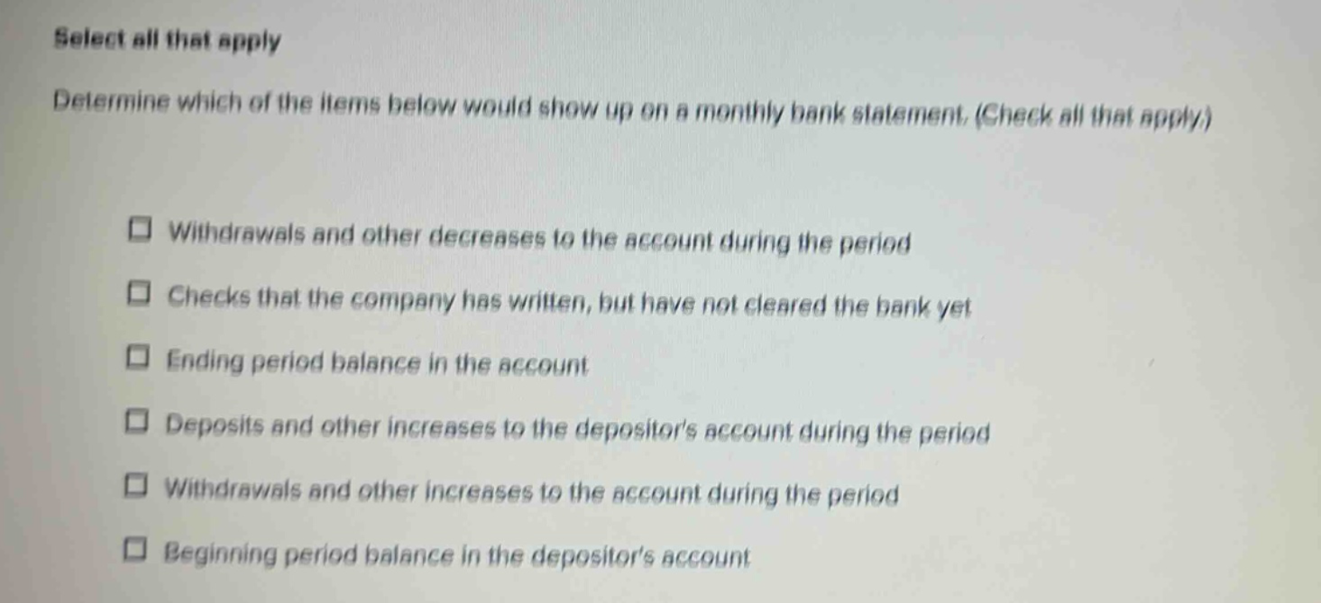 select all that apply\ndetermine which of the items below would show up on a monthly bank statement. (check all that apply.)\n□ withdrawals and other decreases to the account during the period\n□ checks that the company has written, but have not cleared the bank yet\n□ ending period balance in the account\n□ deposits and other increases to the depositors account during the period\n□ withdrawals and other increases to the account during the period\n□ beginning period balance in the depositors account