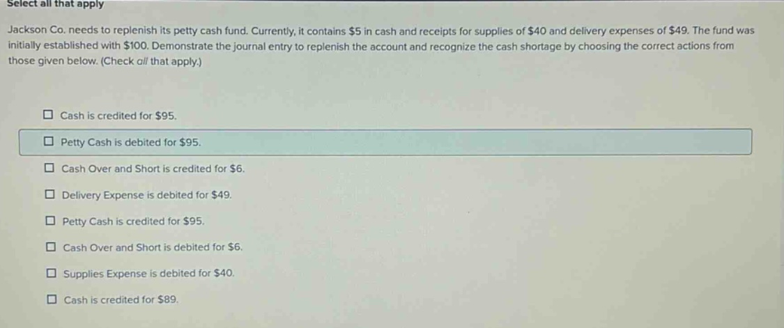 select all that apply jackson co. needs to replenish its petty cash fund. currently, it contains $5 in cash and receipts for supplies of $40 and delivery expenses of $49. the fund was initially established with $100. demonstrate the journal entry to replenish the account and recognize the cash shortage by choosing the correct actions from those given below. (check all that apply.) cash is credited for $95. petty cash is debited for $95. cash over and short is credited for $6. delivery expense is debited for $49. petty cash is credited for $95. cash over and short is debited for $6. supplies expense is debited for $40. cash is credited for $89.