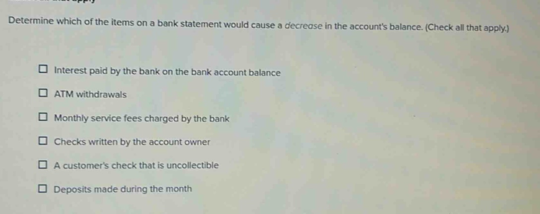 determine which of the items on a bank statement would cause a decrease in the accounts balance. (check all that apply.) interest paid by the bank on the bank account balance atm withdrawals monthly service fees charged by the bank checks written by the account owner a customers check that is uncollectible deposits made during the month