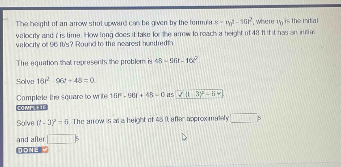the height of an arrow shot upward can be given by the formula s = v0t - 16t², where v0 is the initial velocity and t is time. how long does it take for the arrow to reach a height of 48 ft if it has an initial velocity of 96 ft/s? round to the nearest hundredth. the equation that represents the problem is 48 = 96t - 16t². solve 16t² - 96t + 48 = 0. complete the square to write 16t² - 96t + 48 = 0 as (t - 3)² = 6. complete solve (t - 3)² = 6. the arrow is at a height of 48 ft after approximately s and after s. done