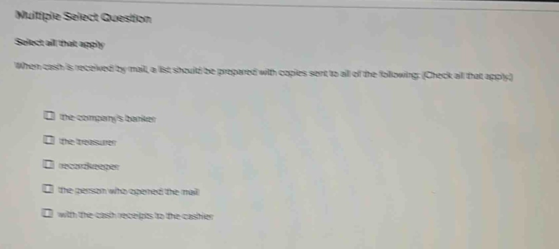multiple select question select all that apply when cash is received by mail, a list should be prepared with copies sent to all of the following: (check all that apply) the companys banker the treasurer recordkeeper the person who opened the mail with the cash receipts to the cashier