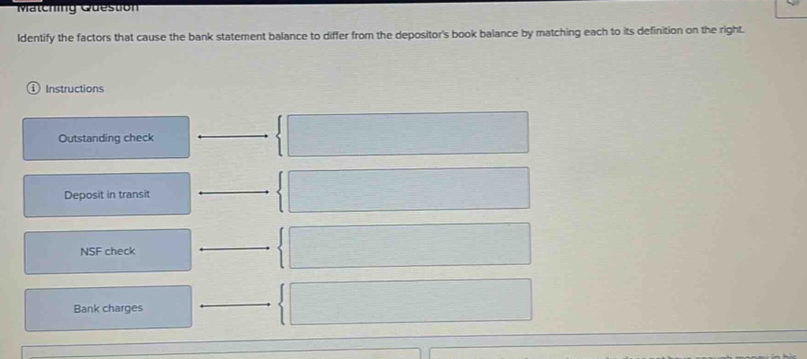 matching question\nidentify the factors that cause the bank statement balance to differ from the depositors book balance by matching each to its definition on the right.\ninstructions\noutstanding check\ndeposit in transit\nnsf check\nbank charges