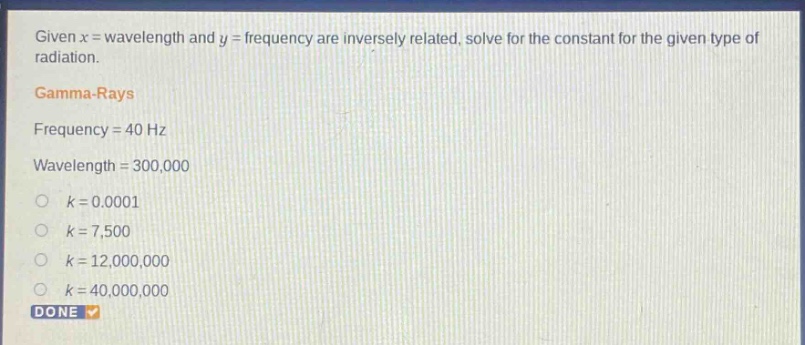 given x = wavelength and y = frequency are inversely related, solve for the constant for the given type of radiation. gamma - rays frequency = 40 hz wavelength = 300,000 k = 0.0001 k = 7,500 k = 12,000,000 k = 40,000,000 done