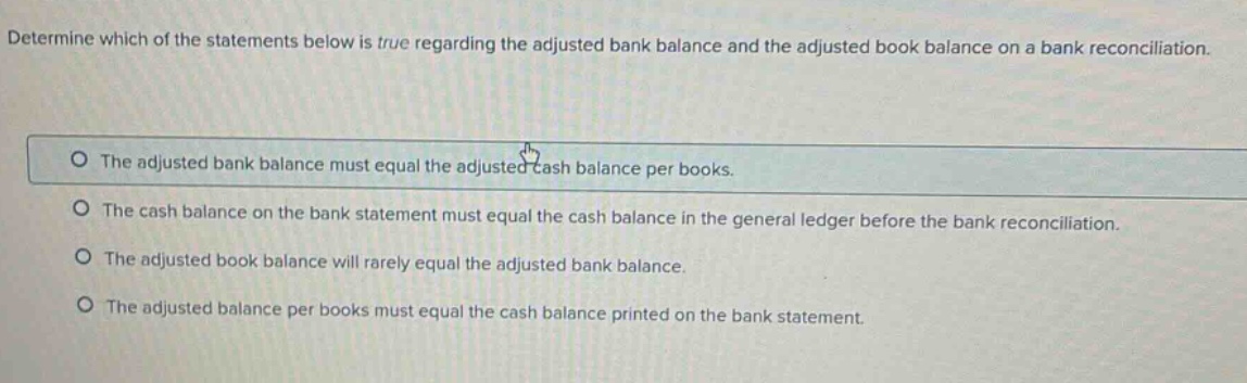 determine which of the statements below is true regarding the adjusted bank balance and the adjusted book balance on a bank reconciliation. the adjusted bank balance must equal the adjusted cash balance per books. the cash balance on the bank statement must equal the cash balance in the general ledger before the bank reconciliation. the adjusted book balance will rarely equal the adjusted bank balance. the adjusted balance per books must equal the cash balance printed on the bank statement.