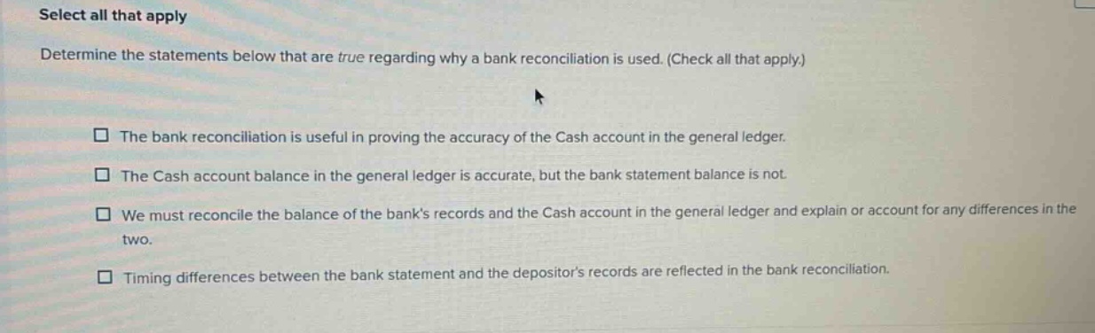 select all that apply\ndetermine the statements below that are true regarding why a bank reconciliation is used. (check all that apply.)\n□ the bank reconciliation is useful in proving the accuracy of the cash account in the general ledger.\n□ the cash account balance in the general ledger is accurate, but the bank statement balance is not.\n□ we must reconcile the balance of the banks records and the cash account in the general ledger and explain or account for any differences in the two.\n□ timing differences between the bank statement and the depositors records are reflected in the bank reconciliation.