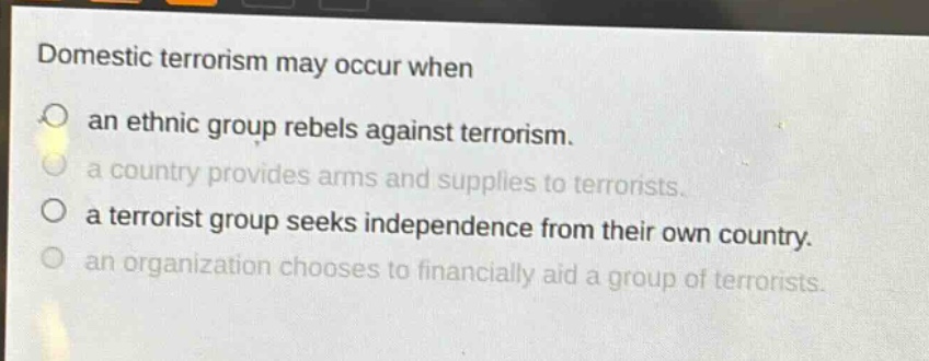 domestic terrorism may occur when\nan ethnic group rebels against terrorism.\na country provides arms and supplies to terrorists.\na terrorist group seeks independence from their own country.\nan organization chooses to financially aid a group of terrorists.
