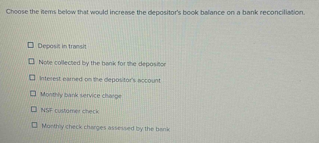 choose the items below that would increase the depositors book balance on a bank reconciliation. deposit in transit note collected by the bank for the depositor interest earned on the depositors account monthly bank service charge nsf customer check monthly check charges assessed by the bank