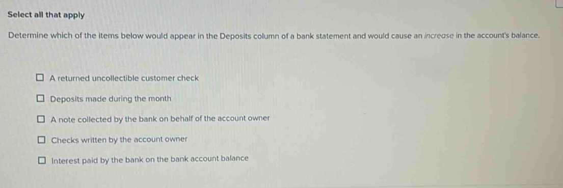 select all that apply\ndetermine which of the items below would appear in the deposits column of a bank statement and would cause an increase in the accounts balance.\n□ a returned uncollectible customer check\n□ deposits made during the month\n□ a note collected by the bank on behalf of the account owner\n□ checks written by the account owner\n□ interest paid by the bank on the bank account balance