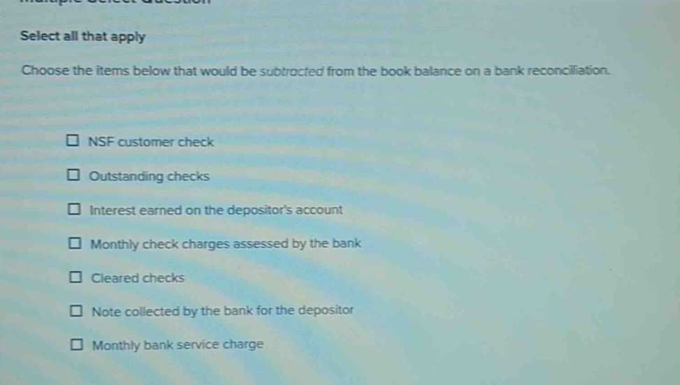 select all that apply\nchoose the items below that would be subtracted from the book balance on a bank reconciliation.\n□ nsf customer check\n□ outstanding checks\n□ interest earned on the depositors account\n□ monthly check charges assessed by the bank\n□ cleared checks\n□ note collected by the bank for the depositor\n□ monthly bank service charge