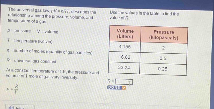 the universal gas law, pv = nrt, describes the relationship among the pressure, volume, and temperature of a gas. p = pressure v = volume t = temperature (kelvin) n = number of moles (quantity of gas particles) r = universal gas constant at a constant temperature of 1 k, the pressure and volume of 1 mole of gas vary inversely. p = r/v use the values in the table to find the value of r. volume (liters) pressure (kilopascals) 4.155 2 16.62 0.5 33.24 0.25 r = done