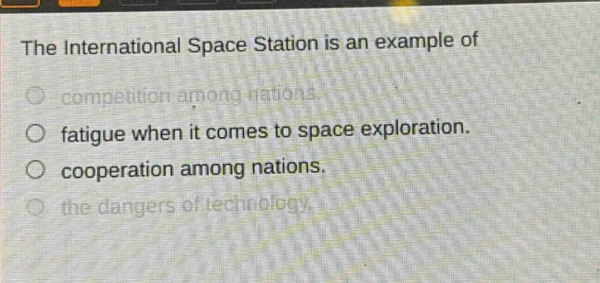 the international space station is an example of\ncompetition among nations.\nfatigue when it comes to space exploration.\ncooperation among nations.\nthe dangers of technology.