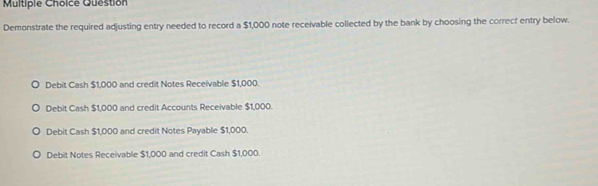 multiple choice question demonstrate the required adjusting entry needed to record a $1,000 note receivable collected by the bank by choosing the correct entry below. debit cash $1,000 and credit notes receivable $1,000. debit cash $1,000 and credit accounts receivable $1,000. debit cash $1,000 and credit notes payable $1,000. debit notes receivable $1,000 and credit cash $1,000.