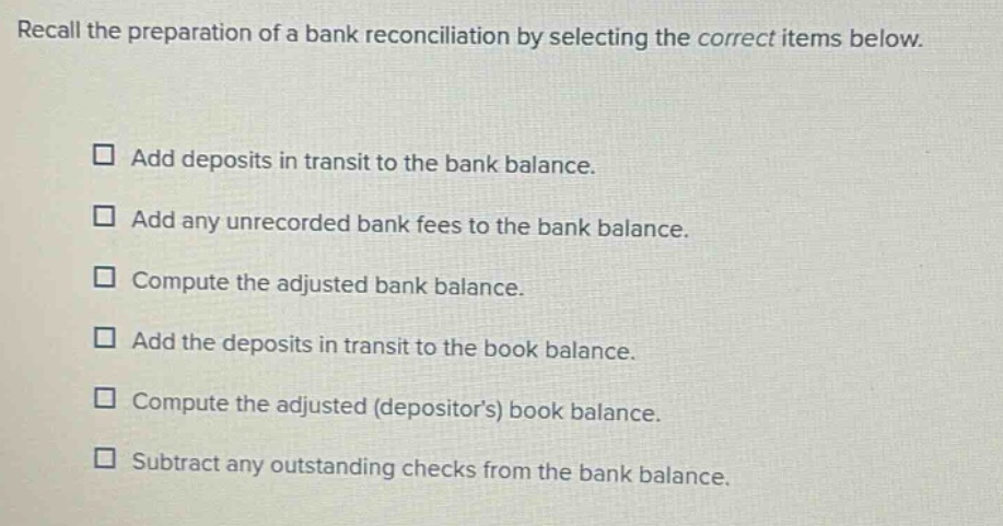 recall the preparation of a bank reconciliation by selecting the correct items below. add deposits in transit to the bank balance. add any unrecorded bank fees to the bank balance. compute the adjusted bank balance. add the deposits in transit to the book balance. compute the adjusted (depositors) book balance. subtract any outstanding checks from the bank balance.