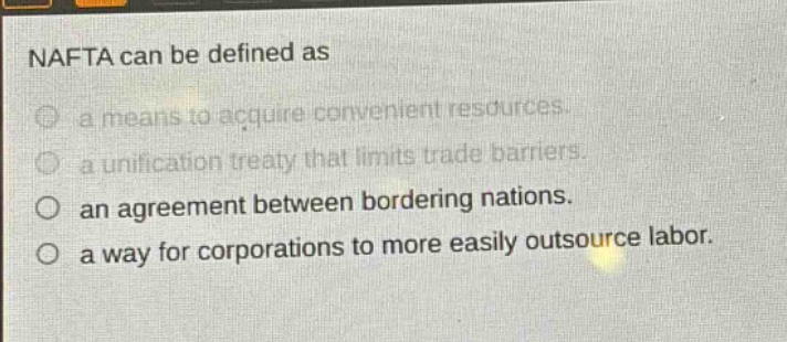 nafta can be defined as\na means to acquire convenient resources.\na unification treaty that limits trade barriers.\nan agreement between bordering nations.\na way for corporations to more easily outsource labor.