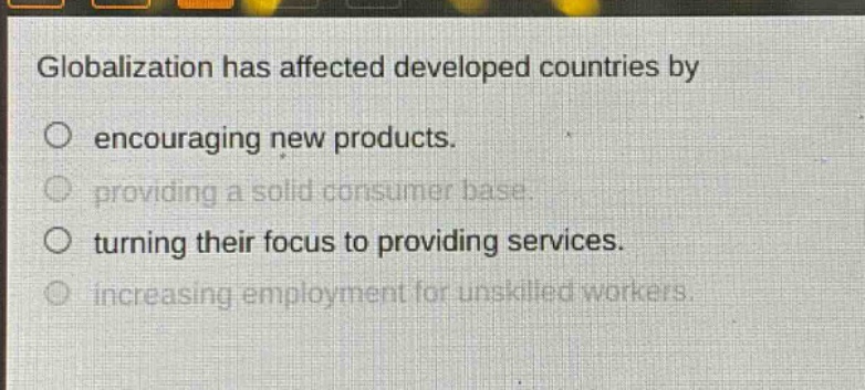globalization has affected developed countries by\no encouraging new products.\no providing a solid consumer base.\no turning their focus to providing services.\no increasing employment for unskilled workers.