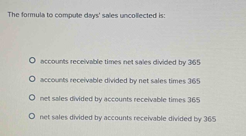 the formula to compute days sales uncollected is: accounts receivable times net sales divided by 365 accounts receivable divided by net sales times 365 net sales divided by accounts receivable times 365 net sales divided by accounts receivable divided by 365