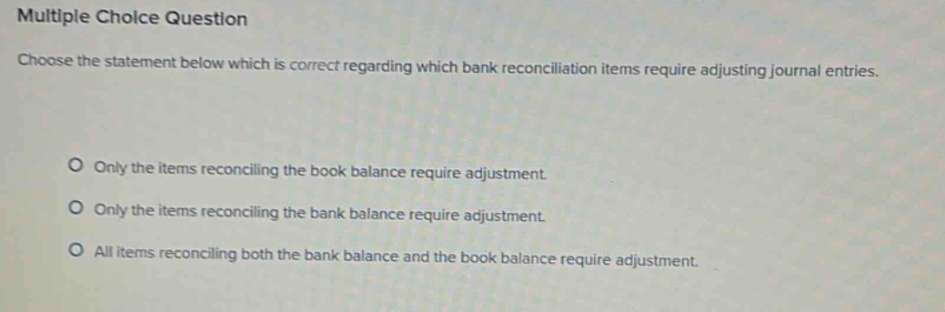 multiple choice question\nchoose the statement below which is correct regarding which bank reconciliation items require adjusting journal entries.\nonly the items reconciling the book balance require adjustment.\nonly the items reconciling the bank balance require adjustment.\nall items reconciling both the bank balance and the book balance require adjustment.