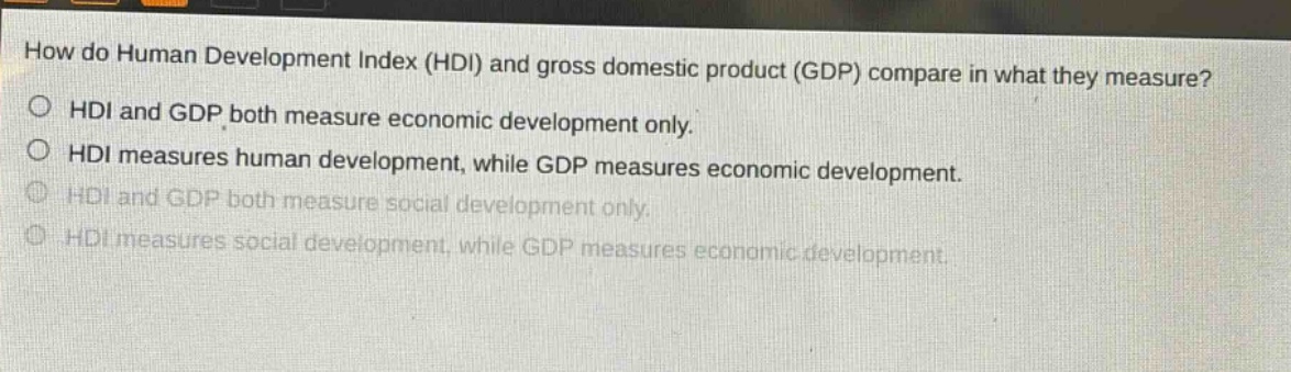 how do human development index (hdi) and gross domestic product (gdp) compare in what they measure?\no hdi and gdp both measure economic development only.\no hdi measures human development, while gdp measures economic development.\no hdi and gdp both measure social development only.\no hdi measures social development, while gdp measures economic development.