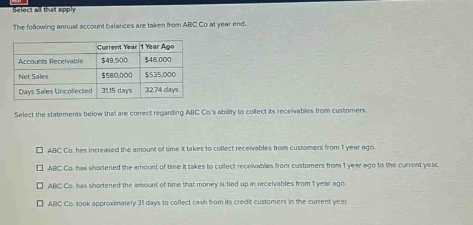 select all that apply the following annual account balances are taken from abc co at year end. current year 1 year ago accounts receivable $49,500 $48,000 net sales $580,000 $535,000 days sales uncollected 31.15 days 32.74 days select the statements below that are correct regarding abc co.s ability to collect its receivables from customers. abc co. has increased the amount of time it takes to collect receivables from customers from 1 year ago. abc co. has shortened the amount of time it takes to collect receivables from customers from 1 year ago to the current year. abc co. has shortened the amount of time that money is tied up in receivables from 1 year ago. abc co. took approximately 31 days to collect cash from its credit customers in the current year.