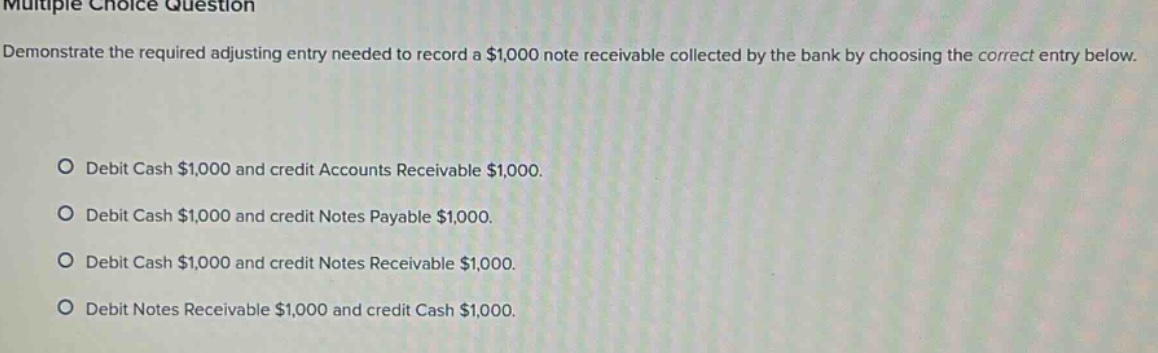 multiple choice question demonstrate the required adjusting entry needed to record a $1,000 note receivable collected by the bank by choosing the correct entry below. debit cash $1,000 and credit accounts receivable $1,000. debit cash $1,000 and credit notes payable $1,000. debit cash $1,000 and credit notes receivable $1,000. debit notes receivable $1,000 and credit cash $1,000.