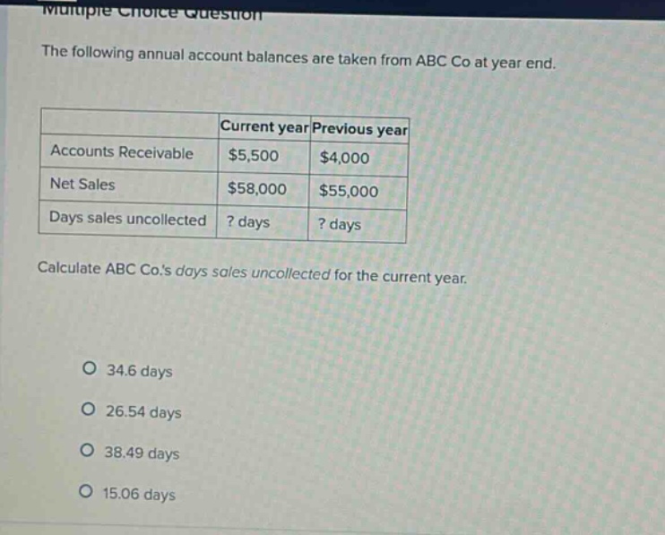 multiple - choice question the following annual account balances are taken from abc co at year end. current year previous year accounts receivable $5,500 $4,000 net sales $58,000 $55,000 days sales uncollected? days? days calculate abc co.s days sales uncollected for the current year. 34.6 days 26.54 days 38.49 days 15.06 days
