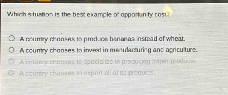 which situation is the best example of opportunity cost? a country chooses to produce bananas instead of wheat. a country chooses to invest in manufacturing and agriculture. a country chooses to specialize in producing paper products. a country chooses to export all of its products.