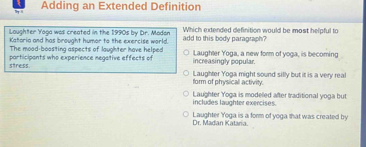 adding an extended definition laughter yoga was created in the 1990s by dr. madan kataria and has brought humor to the exercise world. the mood - boosting aspects of laughter have helped participants who experience negative effects of stress. which extended definition would be most helpful to add to this body paragraph? laughter yoga, a new form of yoga, is becoming increasingly popular. laughter yoga might sound silly but it is a very real form of physical activity. laughter yoga is modeled after traditional yoga but includes laughter exercises. laughter yoga is a form of yoga that was created by dr. madan kataria.