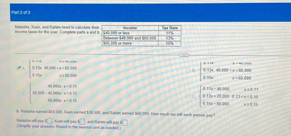 part 2 of 2\nnatasha, xuan, and rahim need to calculate their income taxes for the year. complete parts a and b.\nincome\ttax rate\n$40,000 or less\t11%\nbetween $40,000 and $60,000\t13%\n$60,000 or more\t15%\na. { 0.11x x≥40,000; 0.13x 40,000<x<60,000; 0.15x x≥60,000 }\nb. { 0.11x x - 40,000; 0.13x 40,000<x<60,000; 0.15x x = 60,000 }\nc. { 40,000x x = 0.11; 60,000 - 40,000x x = 0.13; 60,000x x = 0.15 }\nd. { 0.11x - 40,000 x≤0.11; 0.13x + 20,000 0.13<x<0.15; 0.15x - 60,000 x≥0.15 }\nb. natasha earned $54,500, xuan earned $38,580, and rahim earned $60,000. how much tax will each person pay?\nnatasha will pay $, xuan will pay $, and rahim will pay $.\n(simplify your answers. round to the nearest cent as needed.)
