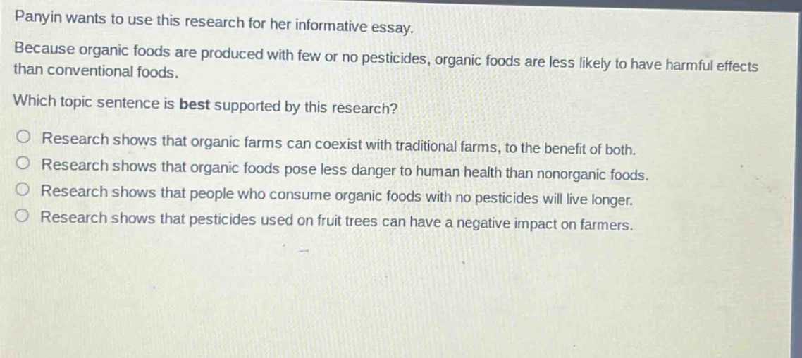 panyin wants to use this research for her informative essay. because organic foods are produced with few or no pesticides, organic foods are less likely to have harmful effects than conventional foods. which topic sentence is best supported by this research? research shows that organic farms can coexist with traditional farms, to the benefit of both. research shows that organic foods pose less danger to human health than nonorganic foods. research shows that people who consume organic foods with no pesticides will live longer. research shows that pesticides used on fruit trees can have a negative impact on farmers.