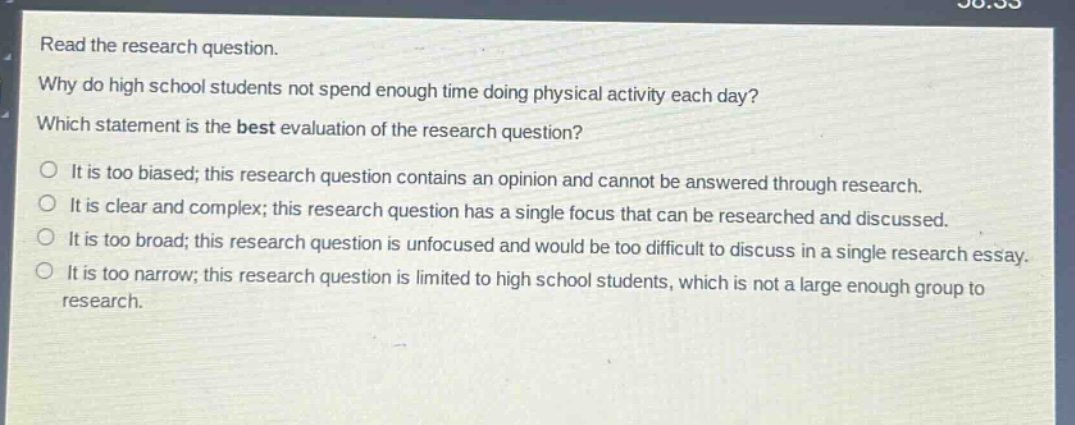 read the research question. why do high school students not spend enough time doing physical activity each day? which statement is the best evaluation of the research question? it is too biased; this research question contains an opinion and cannot be answered through research. it is clear and complex; this research question has a single focus that can be researched and discussed. it is too broad; this research question is unfocused and would be too difficult to discuss in a single research essay. it is too narrow; this research question is limited to high school students, which is not a large enough group to research.