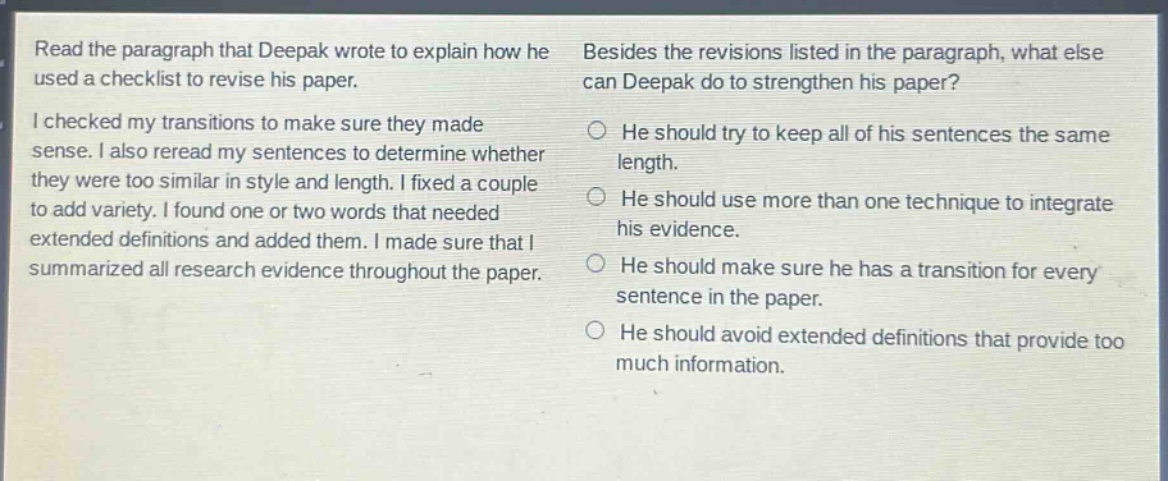 read the paragraph that deepak wrote to explain how he used a checklist to revise his paper. i checked my transitions to make sure they made sense. i also reread my sentences to determine whether they were too similar in style and length. i fixed a couple to add variety. i found one or two words that needed extended definitions and added them. i made sure that i summarized all research evidence throughout the paper. besides the revisions listed in the paragraph, what else can deepak do to strengthen his paper? he should try to keep all of his sentences the same length. he should use more than one technique to integrate his evidence. he should make sure he has a transition for every sentence in the paper. he should avoid extended definitions that provide too much information.