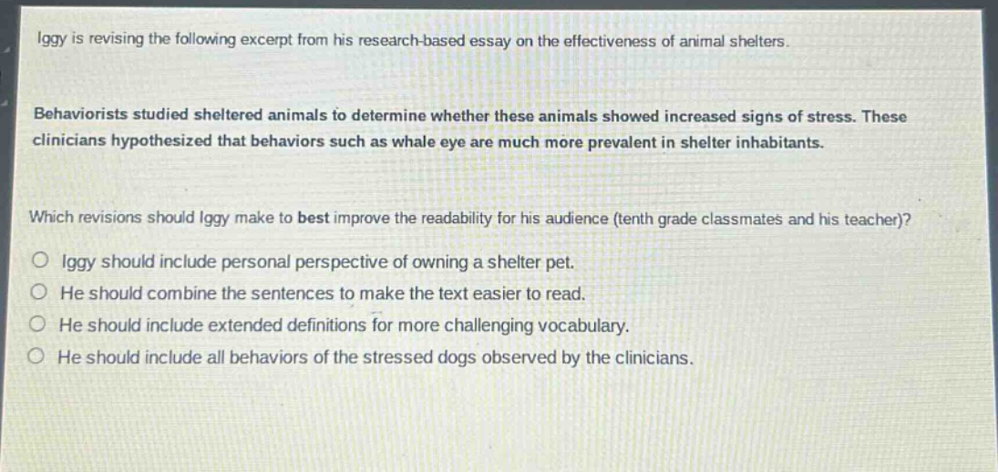 iggy is revising the following excerpt from his research - based essay on the effectiveness of animal shelters. behaviorists studied sheltered animals to determine whether these animals showed increased signs of stress. these clinicians hypothesized that behaviors such as whale eye are much more prevalent in shelter inhabitants. which revisions should iggy make to best improve the readability for his audience (tenth grade classmates and his teacher)? iggy should include personal perspective of owning a shelter pet. he should combine the sentences to make the text easier to read. he should include extended definitions for more challenging vocabulary. he should include all behaviors of the stressed dogs observed by the clinicians.