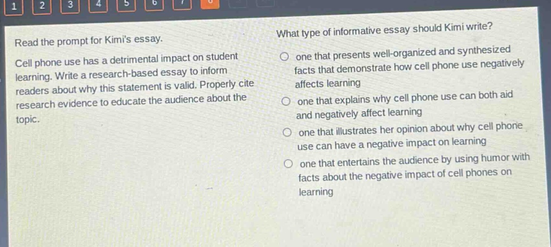 read the prompt for kimis essay. cell phone use has a detrimental impact on student learning. write a research - based essay to inform readers about why this statement is valid. properly cite research evidence to educate the audience about the topic. what type of informative essay should kimi write? one that presents well - organized and synthesized facts that demonstrate how cell phone use negatively affects learning one that explains why cell phone use can both aid and negatively affect learning one that illustrates her opinion about why cell phone use can have a negative impact on learning one that entertains the audience by using humor with facts about the negative impact of cell phones on learning