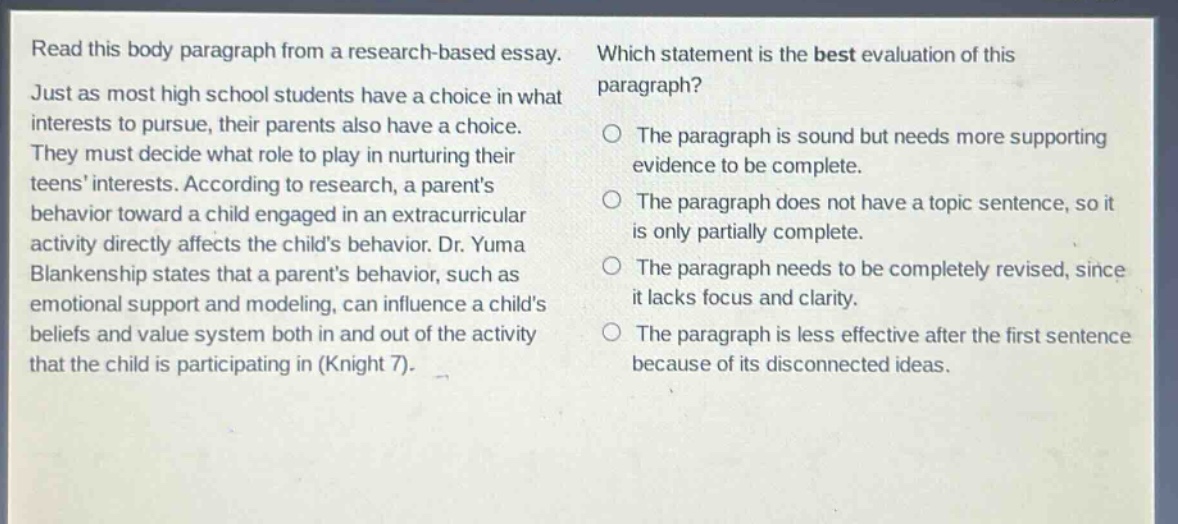 read this body paragraph from a research - based essay. just as most high school students have a choice in what interests to pursue, their parents also have a choice. they must decide what role to play in nurturing their teens interests. according to research, a parents behavior toward a child engaged in an extracurricular activity directly affects the childs behavior. dr. yuma blankenship states that a parents behavior, such as emotional support and modeling, can influence a childs beliefs and value system both in and out of the activity that the child is participating in (knight 7). which statement is the best evaluation of this paragraph? the paragraph is sound but needs more supporting evidence to be complete. the paragraph does not have a topic sentence, so it is only partially complete. the paragraph needs to be completely revised, since it lacks focus and clarity. the paragraph is less effective after the first sentence because of its disconnected ideas.