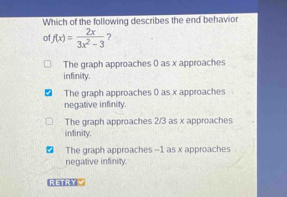 which of the following describes the end behavior of f(x)=2x/(3x^2 - 3)? the graph approaches 0 as x approaches infinity. the graph approaches 0 as x approaches negative infinity. the graph approaches 2/3 as x approaches infinity. the graph approaches -1 as x approaches negative infinity. retry