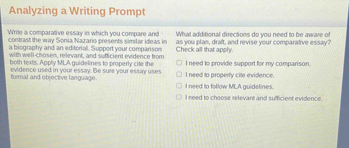 analyzing a writing prompt\nwrite a comparative essay in which you compare and contrast the way sonia nazario presents similar ideas in a biography and an editorial. support your comparison with well - chosen, relevant, and sufficient evidence from both texts. apply mla guidelines to properly cite the evidence used in your essay. be sure your essay uses formal and objective language.\nwhat additional directions do you need to be aware of as you plan, draft, and revise your comparative essay? check all that apply.\n□ i need to provide support for my comparison.\n□ i need to properly cite evidence.\n□ i need to follow mla guidelines.\n□ i need to choose relevant and sufficient evidence.