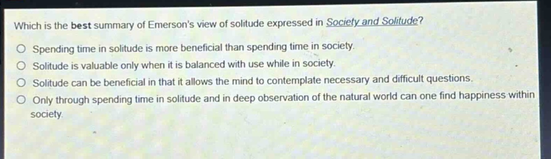 which is the best summary of emersons view of solitude expressed in society and solitude?\nspending time in solitude is more beneficial than spending time in society.\nsolitude is valuable only when it is balanced with use while in society.\nsolitude can be beneficial in that it allows the mind to contemplate necessary and difficult questions.\nonly through spending time in solitude and in deep observation of the natural world can one find happiness within society.