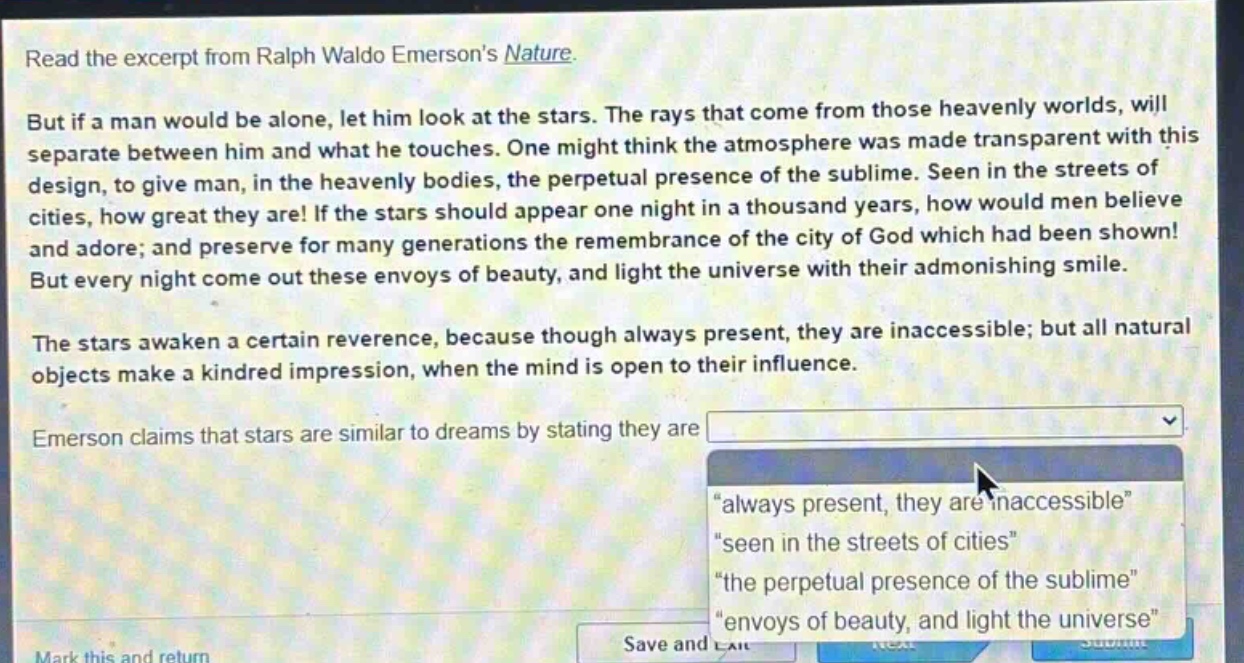 read the excerpt from ralph waldo emersons nature. but if a man would be alone, let him look at the stars. the rays that come from those heavenly worlds, will separate between him and what he touches. one might think the atmosphere was made transparent with this design, to give man, in the heavenly bodies, the perpetual presence of the sublime. seen in the streets of cities, how great they are! if the stars should appear one night in a thousand years, how would men believe and adore; and preserve for many generations the remembrance of the city of god which had been shown! but every night come out these envoys of beauty, and light the universe with their admonishing smile. the stars awaken a certain reverence, because though always present, they are inaccessible; but all natural objects make a kindred impression, when the mind is open to their influence. emerson claims that stars are similar to dreams by stating they are \always present, they are inaccessible\ \seen in the streets of cities\ \the perpetual presence of the sublime\ \envoys of beauty, and light the universe\