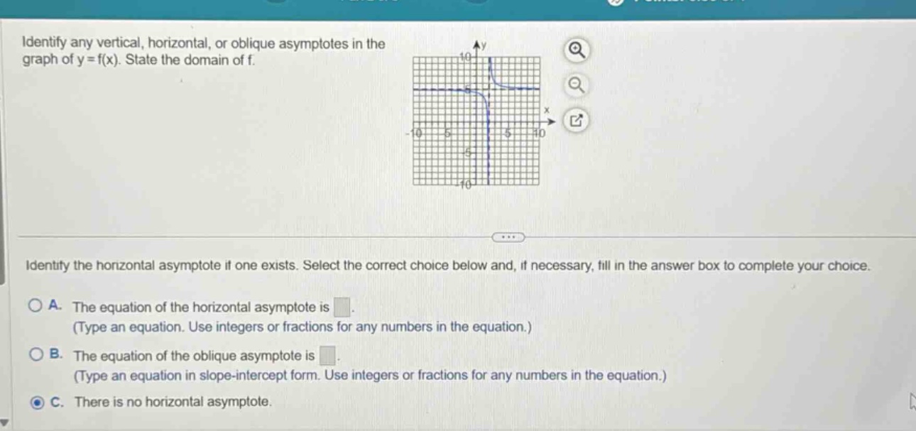 identify any vertical, horizontal, or oblique asymptotes in the graph of y = f(x). state the domain of f. identify the horizontal asymptote if one exists. select the correct choice below and, if necessary, fill in the answer box to complete your choice. a. the equation of the horizontal asymptote is. (type an equation. use integers or fractions for any numbers in the equation.) b. the equation of the oblique asymptote is. (type an equation in slope - intercept form. use integers or fractions for any numbers in the equation.) c. there is no horizontal asymptote.