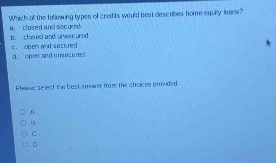 which of the following types of credits would best describes home equity loans? a. closed and secured b. closed and unsecured c. open and secured d. open and unsecured please select the best answer from the choices provided a b c d